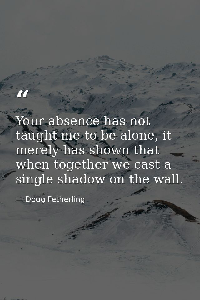 Your absence has not taught me to be alone, it merely has shown that when together we cast a single shadow on the wall. — Doug Fetherling