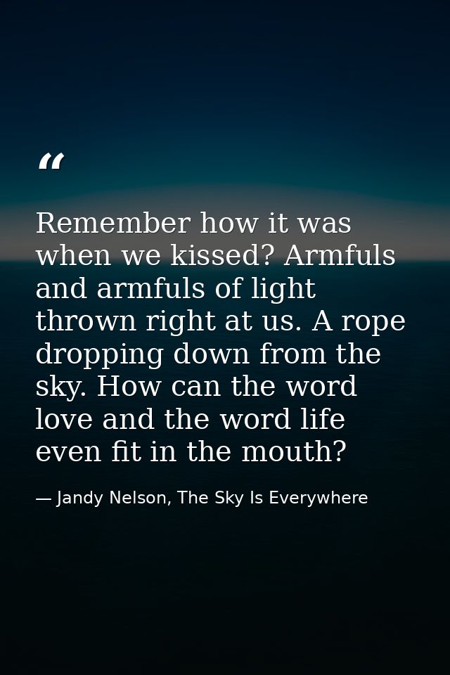Remember how it was when we kissed? Armfuls and armfuls of light thrown right at us. A rope dropping down from the sky.  — Jandy Nelson, The Sky Is Everywhere