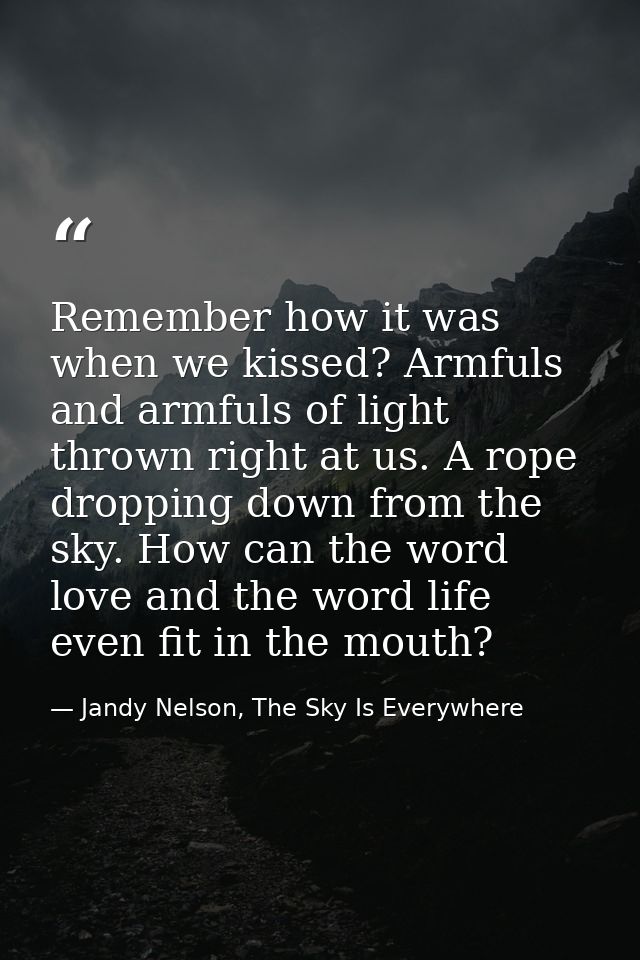 Remember how it was when we kissed? Armfuls and armfuls of light thrown right at us. A rope dropping down from the sky.  — Jandy Nelson, The Sky Is Everywhere