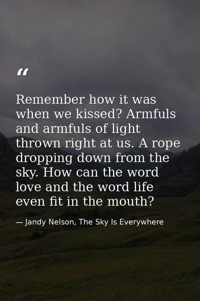 Remember how it was when we kissed? Armfuls and armfuls of light thrown right at us. A rope dropping down from the sky.  — Jandy Nelson, The Sky Is Everywhere