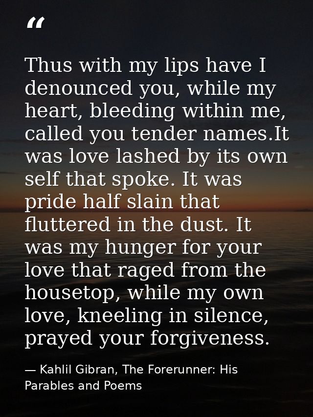 Thus with my lips have I denounced you, while my heart, bleeding within me, called you tender names.It was love lashed b — Kahlil Gibran, The Forerunner: His Parables and Poems