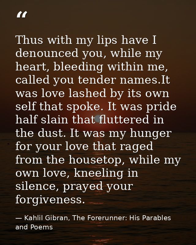 Thus with my lips have I denounced you, while my heart, bleeding within me, called you tender names.It was love lashed b — Kahlil Gibran, The Forerunner: His Parables and Poems