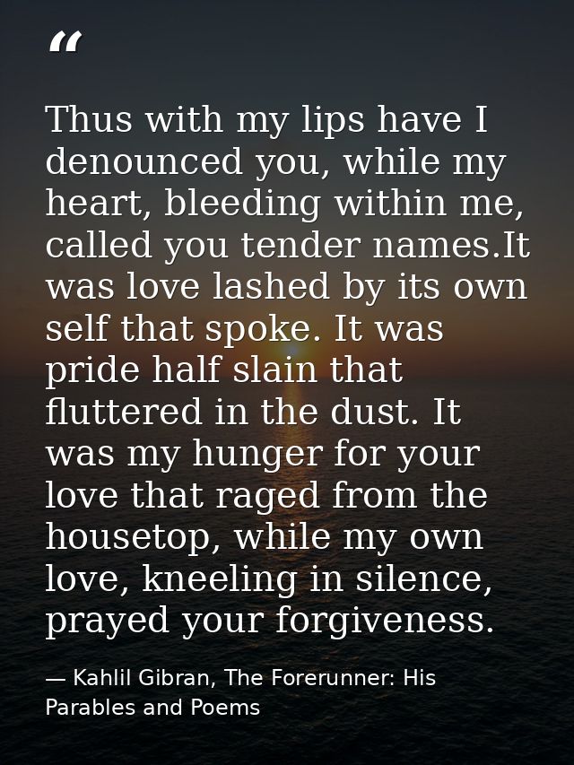 Thus with my lips have I denounced you, while my heart, bleeding within me, called you tender names.It was love lashed b — Kahlil Gibran, The Forerunner: His Parables and Poems
