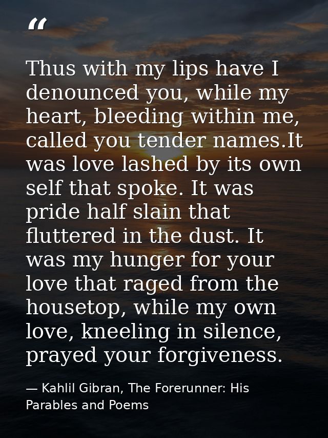 Thus with my lips have I denounced you, while my heart, bleeding within me, called you tender names.It was love lashed b — Kahlil Gibran, The Forerunner: His Parables and Poems