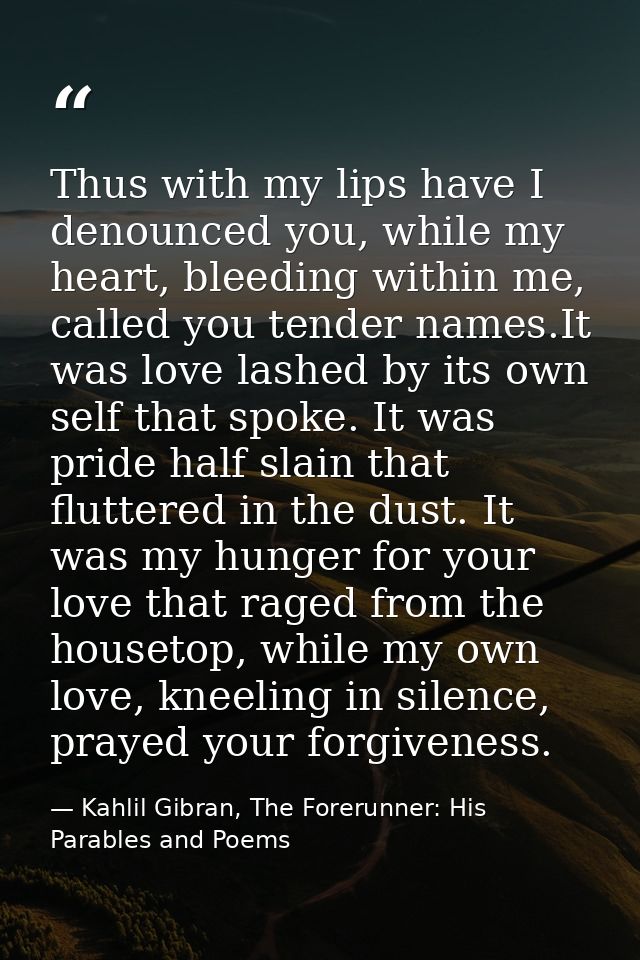 Thus with my lips have I denounced you, while my heart, bleeding within me, called you tender names.It was love lashed b — Kahlil Gibran, The Forerunner: His Parables and Poems