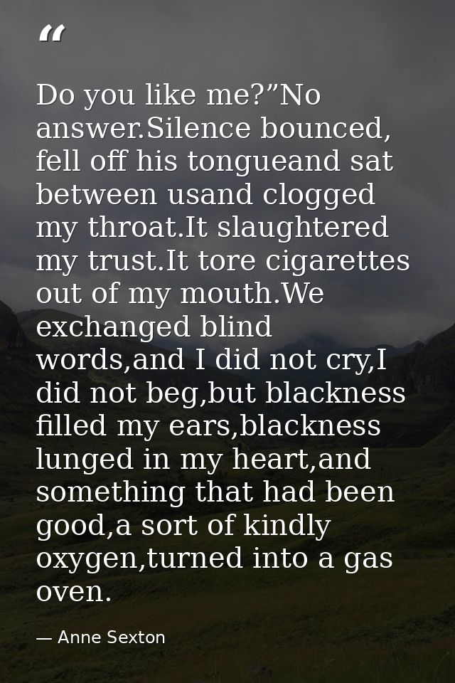 Do you like me?”No answer.Silence bounced, fell off his tongueand sat between usand clogged my throat.It slaughtered my  — Anne Sexton