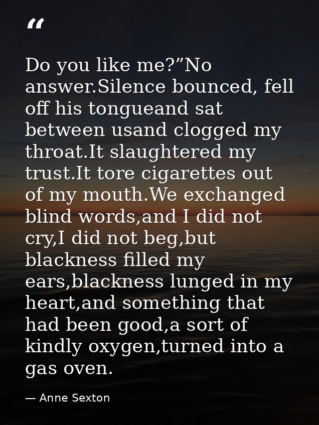 Do you like me?”No answer.Silence bounced, fell off his tongueand sat between usand clogged my throat.It slaughtered my  — Anne Sexton