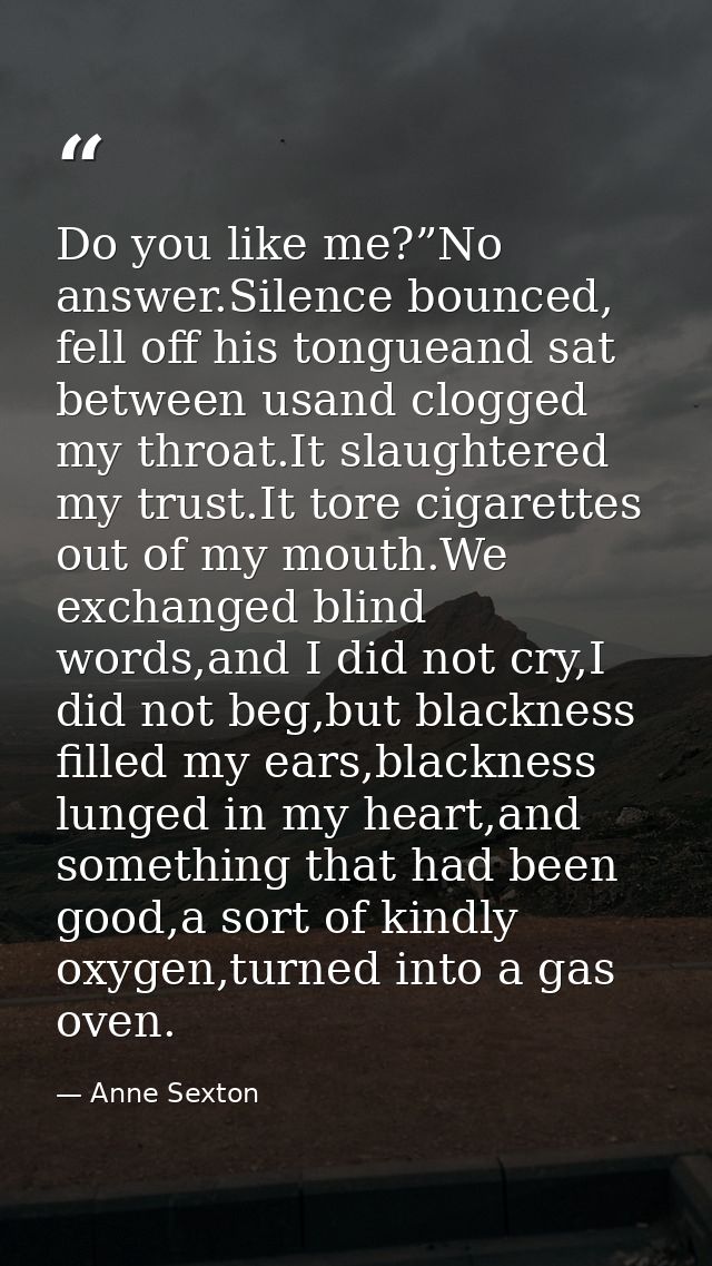 Do you like me?”No answer.Silence bounced, fell off his tongueand sat between usand clogged my throat.It slaughtered my  — Anne Sexton