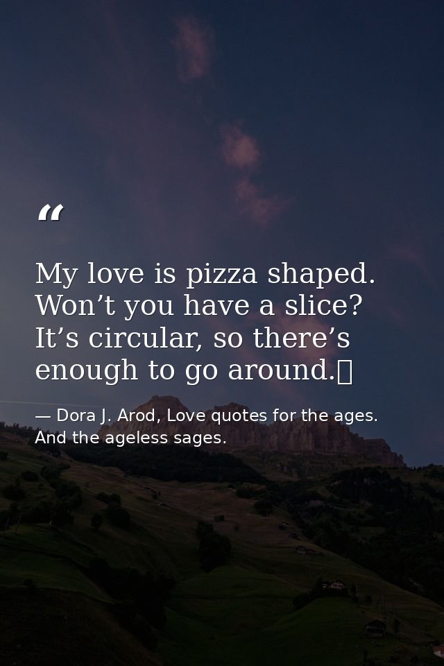 My love is pizza shaped. Won’t you have a slice? It’s circular, so there’s enough to go around.  — Dora J. Arod, Love quotes for the ages. And the ageless sages.