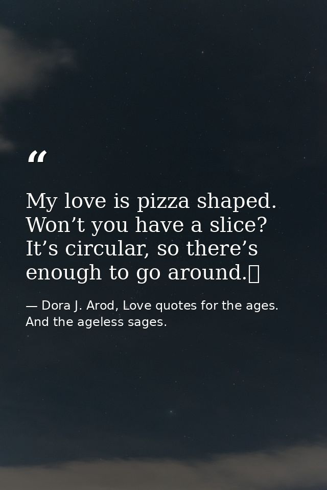 My love is pizza shaped. Won’t you have a slice? It’s circular, so there’s enough to go around.  — Dora J. Arod, Love quotes for the ages. And the ageless sages.