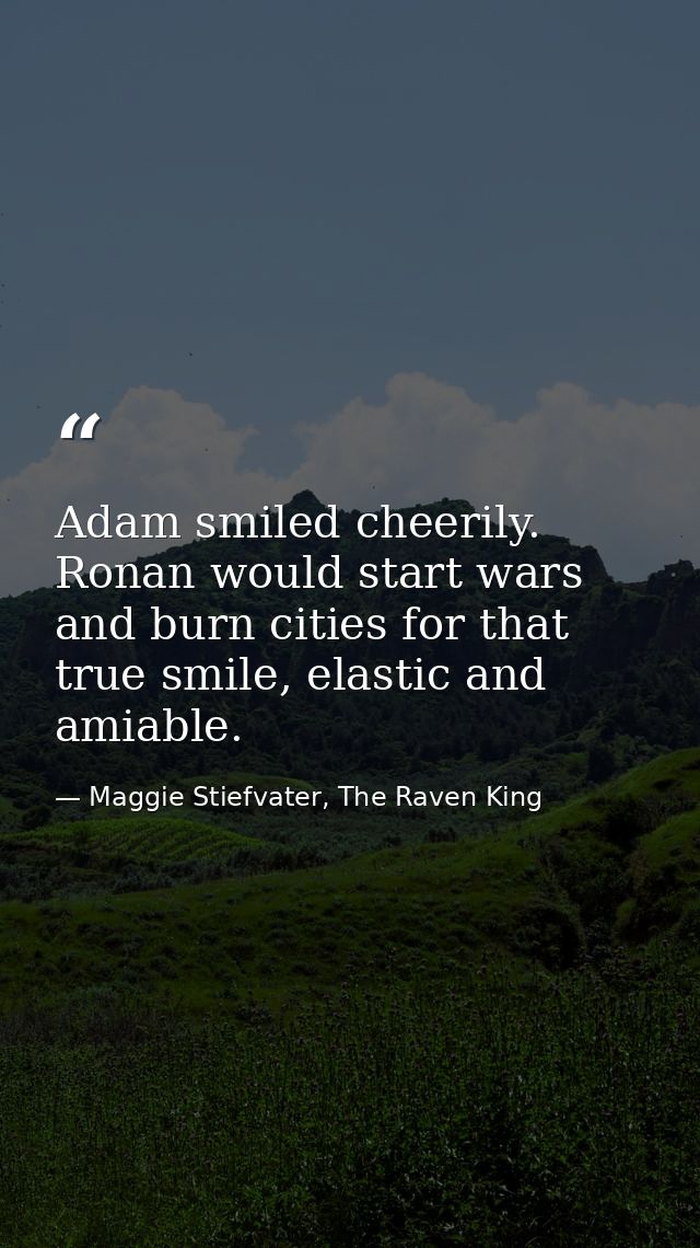 Adam smiled cheerily. Ronan would start wars and burn cities for that true smile, elastic and amiable. — Maggie Stiefvater, The Raven King