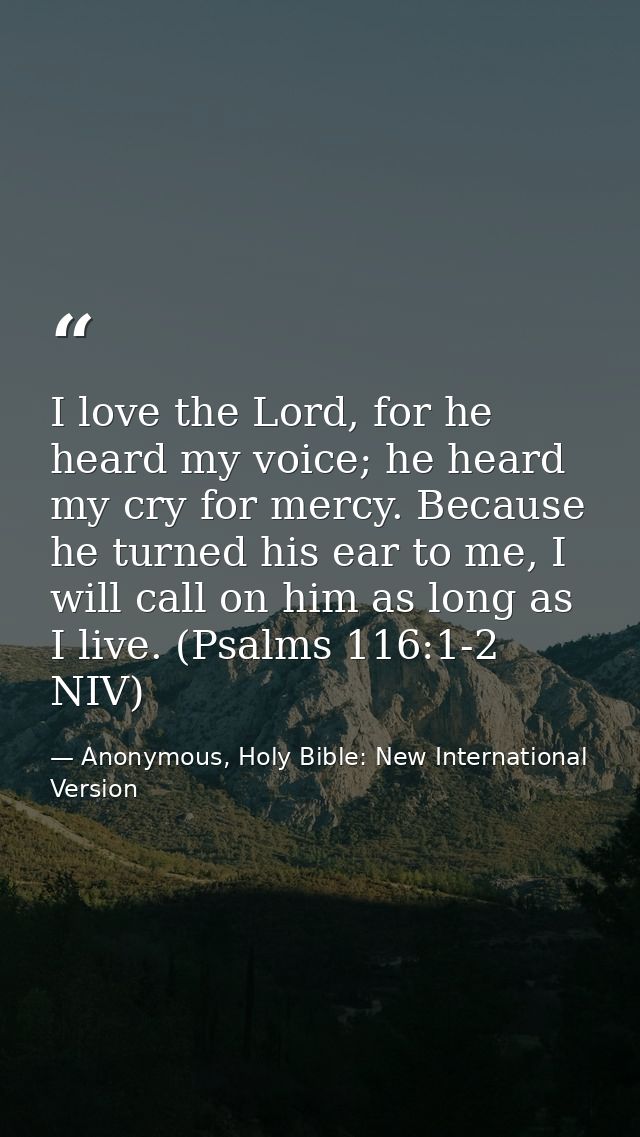 I love the Lord, for he heard my voice; he heard my cry for mercy. Because he turned his ear to me, I will call on him a — Anonymous, Holy Bible: New International Version