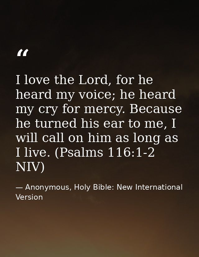 I love the Lord, for he heard my voice; he heard my cry for mercy. Because he turned his ear to me, I will call on him a — Anonymous, Holy Bible: New International Version