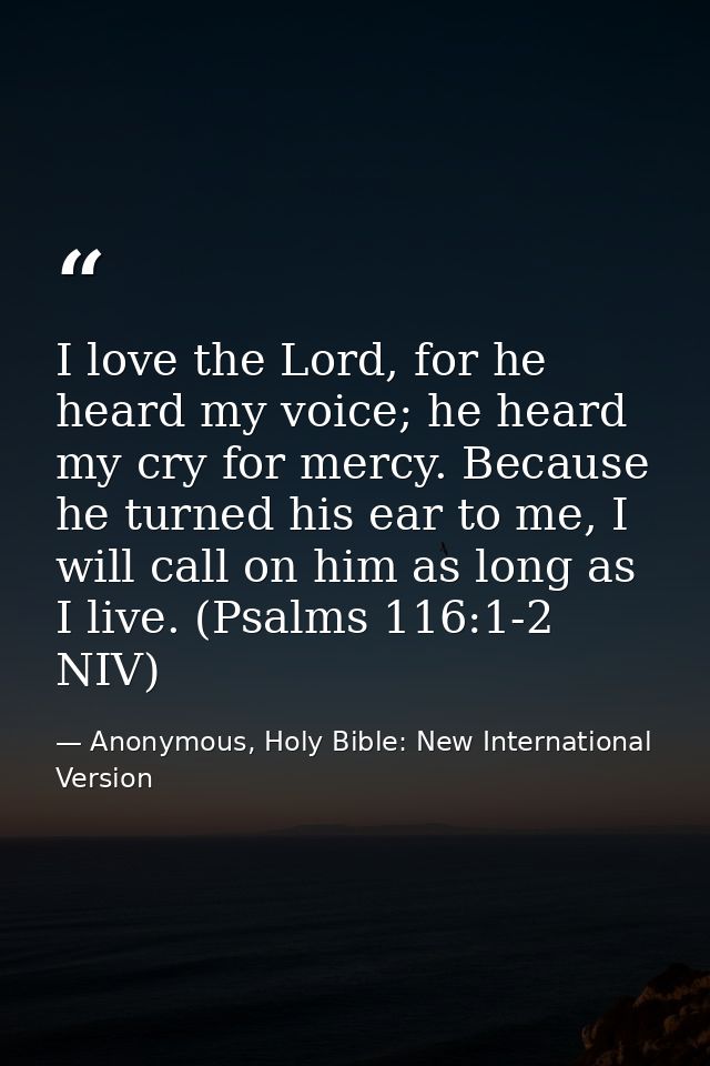 I love the Lord, for he heard my voice; he heard my cry for mercy. Because he turned his ear to me, I will call on him a — Anonymous, Holy Bible: New International Version