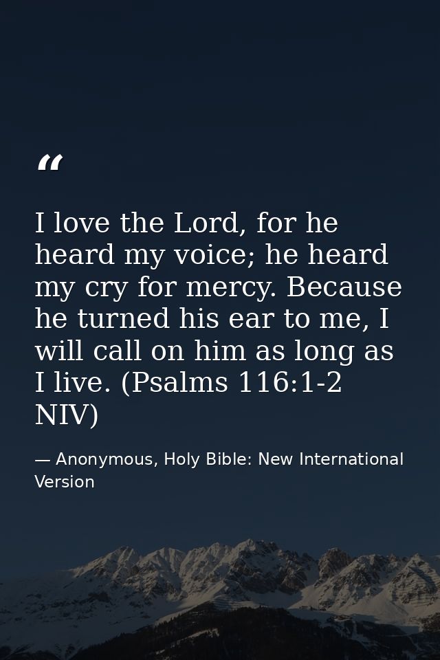I love the Lord, for he heard my voice; he heard my cry for mercy. Because he turned his ear to me, I will call on him a — Anonymous, Holy Bible: New International Version