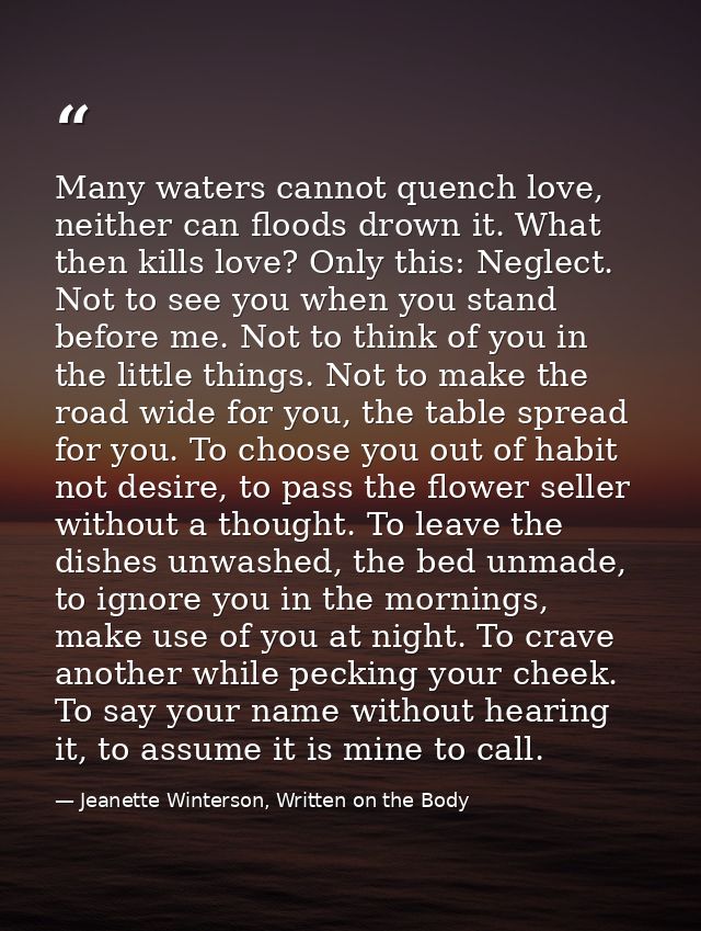 Many waters cannot quench love, neither can floods drown it. What then kills love? Only this: Neglect. Not to see you wh — Jeanette Winterson, Written on the Body