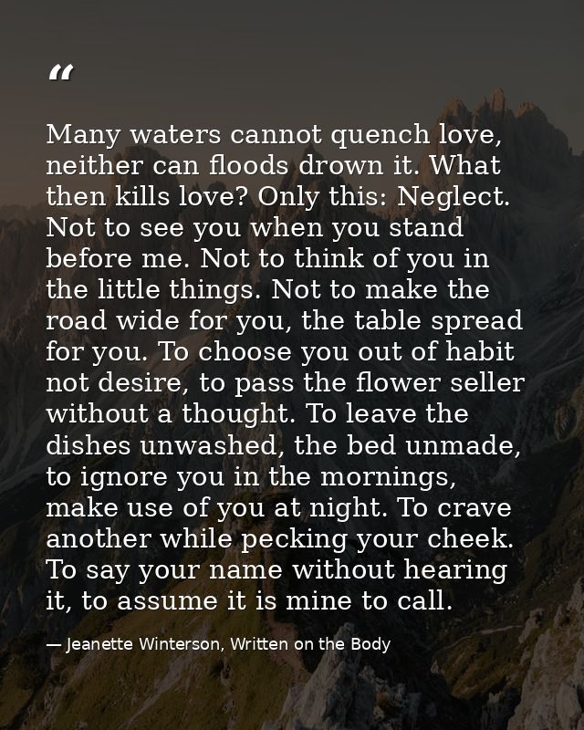 Many waters cannot quench love, neither can floods drown it. What then kills love? Only this: Neglect. Not to see you wh — Jeanette Winterson, Written on the Body