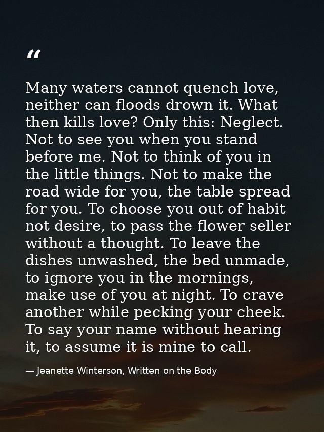 Many waters cannot quench love, neither can floods drown it. What then kills love? Only this: Neglect. Not to see you wh — Jeanette Winterson, Written on the Body