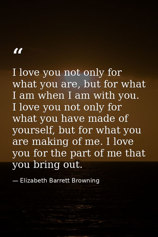 I love you not only for what you are, but for what I am when I am with you. I love you not only for what you have made o — Elizabeth Barrett Browning