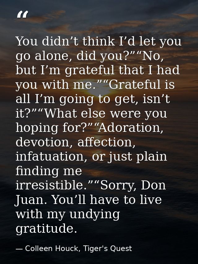 You didn’t think I’d let you go alone, did you?”“No, but I’m grateful that I had you with me.”“Grateful is all I’m going — Colleen Houck, Tiger's Quest