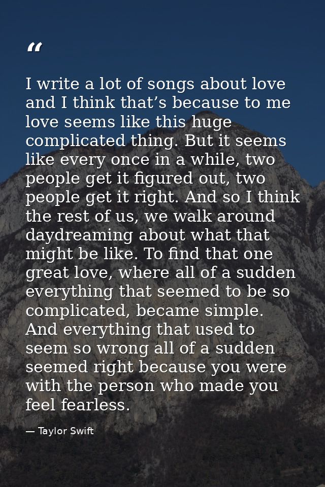 I write a lot of songs about love and I think that’s because to me love seems like this huge complicated thing. But it s — Taylor Swift