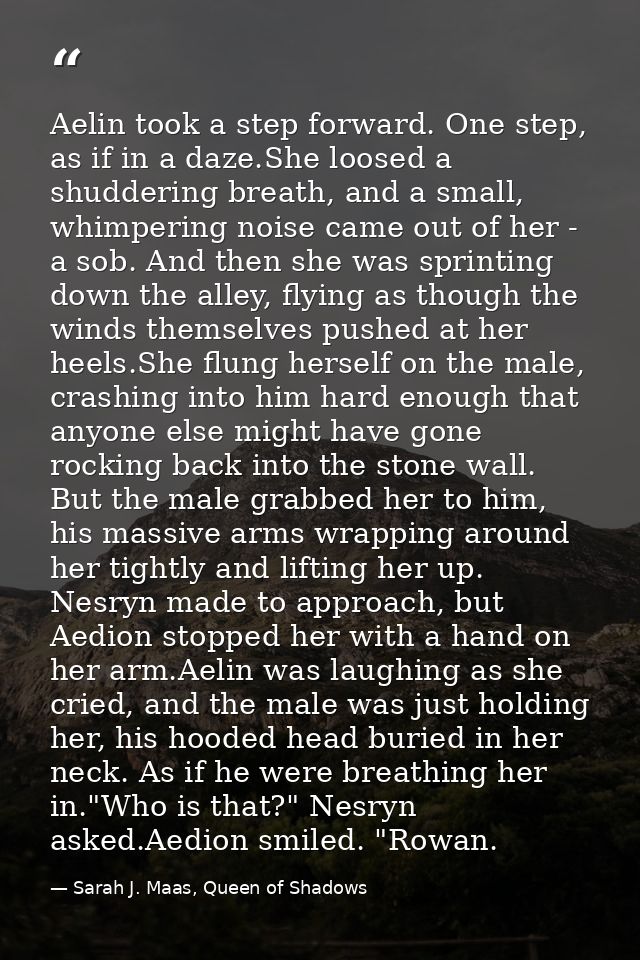Aelin took a step forward. One step, as if in a daze.She loosed a shuddering breath, and a small, whimpering noise came  — Sarah J. Maas, Queen of Shadows
