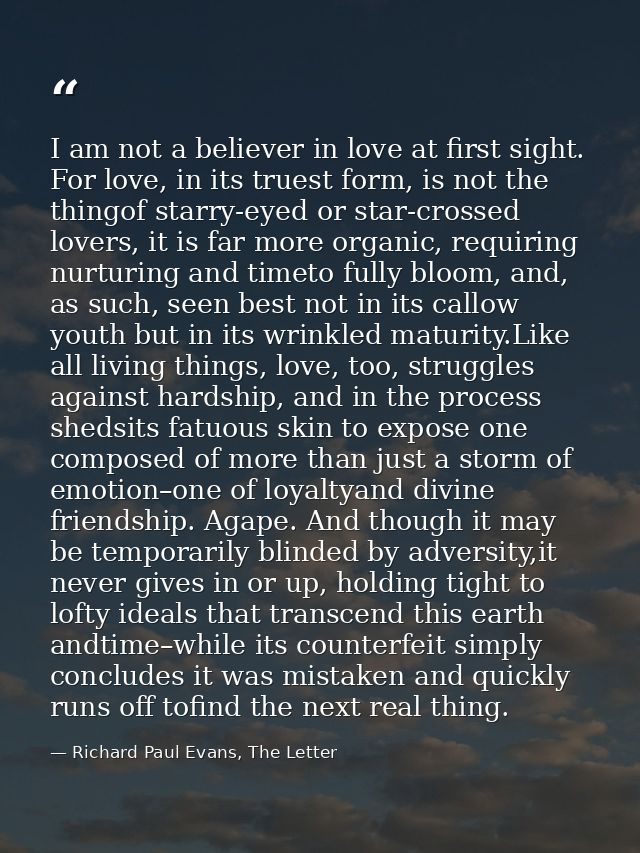 I am not a believer in love at first sight. For love, in its truest form, is not the thingof starry-eyed or star-crossed — Richard Paul Evans, The Letter
