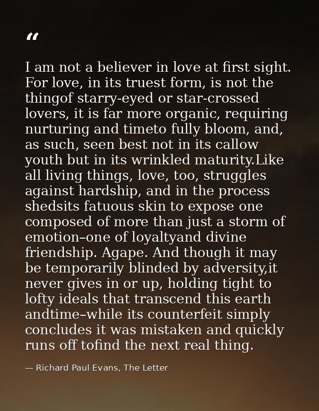 I am not a believer in love at first sight. For love, in its truest form, is not the thingof starry-eyed or star-crossed — Richard Paul Evans, The Letter