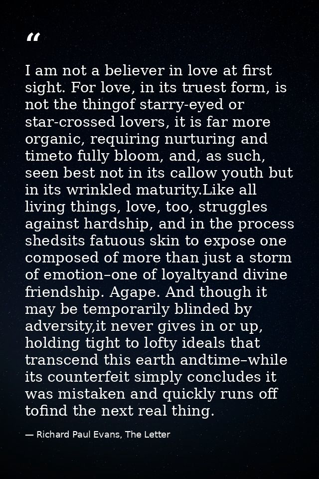 I am not a believer in love at first sight. For love, in its truest form, is not the thingof starry-eyed or star-crossed — Richard Paul Evans, The Letter