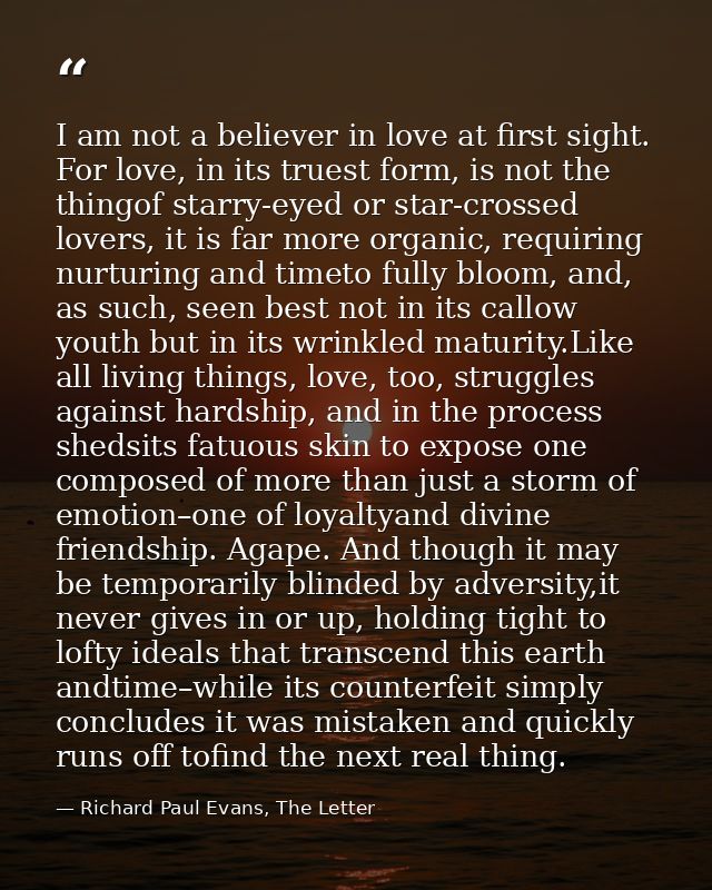 I am not a believer in love at first sight. For love, in its truest form, is not the thingof starry-eyed or star-crossed — Richard Paul Evans, The Letter