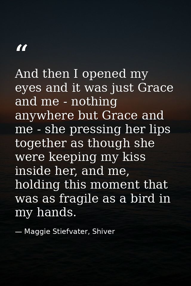 And then I opened my eyes and it was just Grace and me - nothing anywhere but Grace and me - she pressing her lips toget — Maggie Stiefvater, Shiver