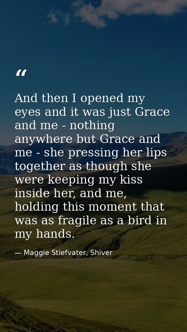 And then I opened my eyes and it was just Grace and me - nothing anywhere but Grace and me - she pressing her lips toget — Maggie Stiefvater, Shiver