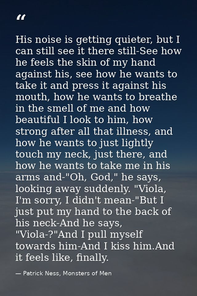 His noise is getting quieter, but I can still see it there still-See how he feels the skin of my hand against his, see h — Patrick Ness, Monsters of Men
