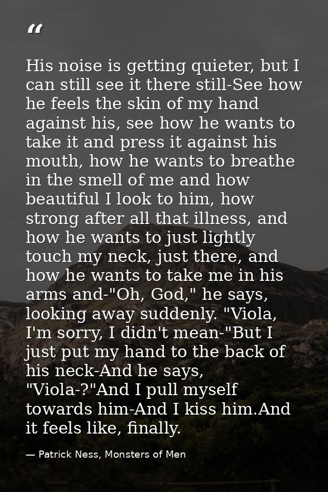 His noise is getting quieter, but I can still see it there still-See how he feels the skin of my hand against his, see h — Patrick Ness, Monsters of Men