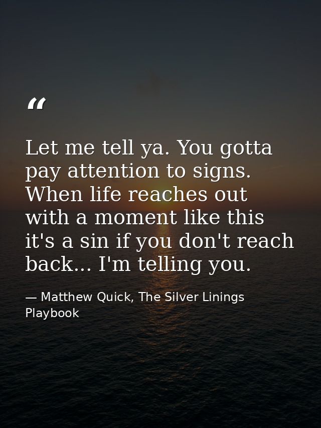 Let me tell ya. You gotta pay attention to signs. When life reaches out with a moment like this it's a sin if you don't  — Matthew Quick, The Silver Linings Playbook
