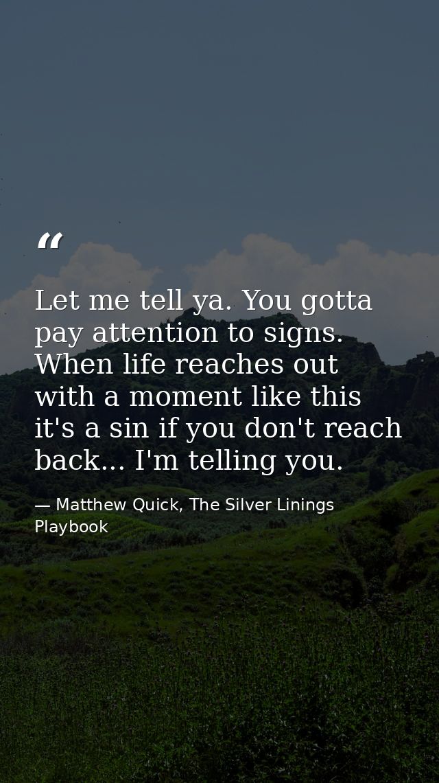 Let me tell ya. You gotta pay attention to signs. When life reaches out with a moment like this it's a sin if you don't  — Matthew Quick, The Silver Linings Playbook