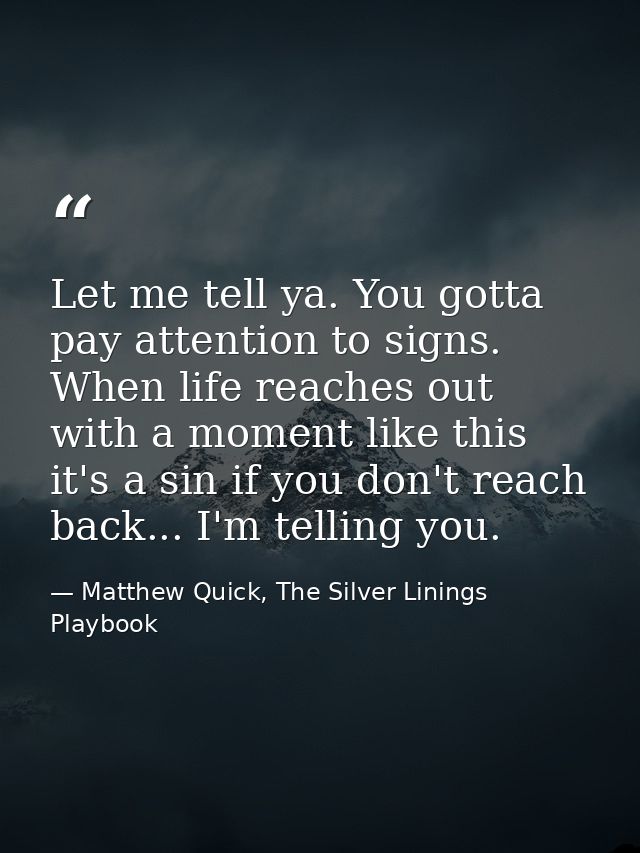 Let me tell ya. You gotta pay attention to signs. When life reaches out with a moment like this it's a sin if you don't  — Matthew Quick, The Silver Linings Playbook