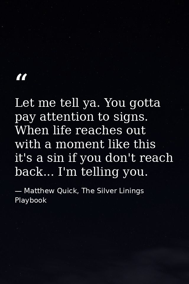 Let me tell ya. You gotta pay attention to signs. When life reaches out with a moment like this it's a sin if you don't  — Matthew Quick, The Silver Linings Playbook
