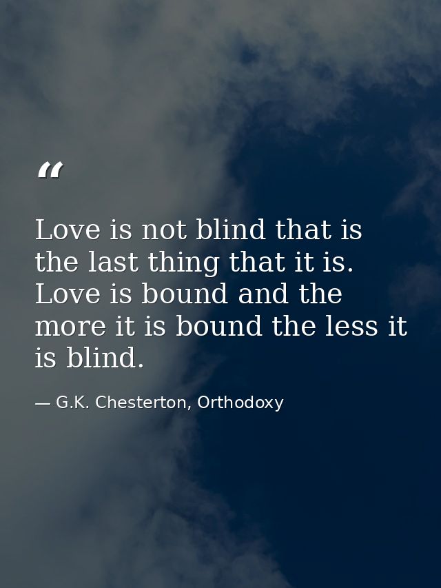 Love is not blind that is the last thing that it is. Love is bound and the more it is bound the less it is blind. — G.K. Chesterton, Orthodoxy