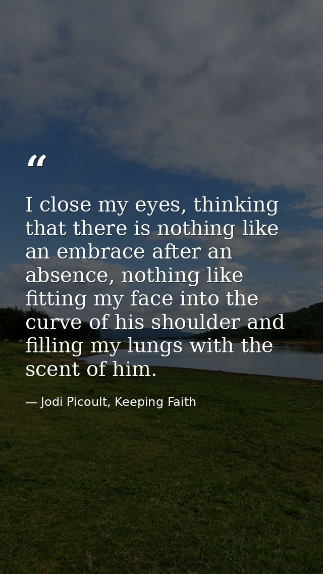 I close my eyes, thinking that there is nothing like an embrace after an absence, nothing like fitting my face into the  — Jodi Picoult, Keeping Faith