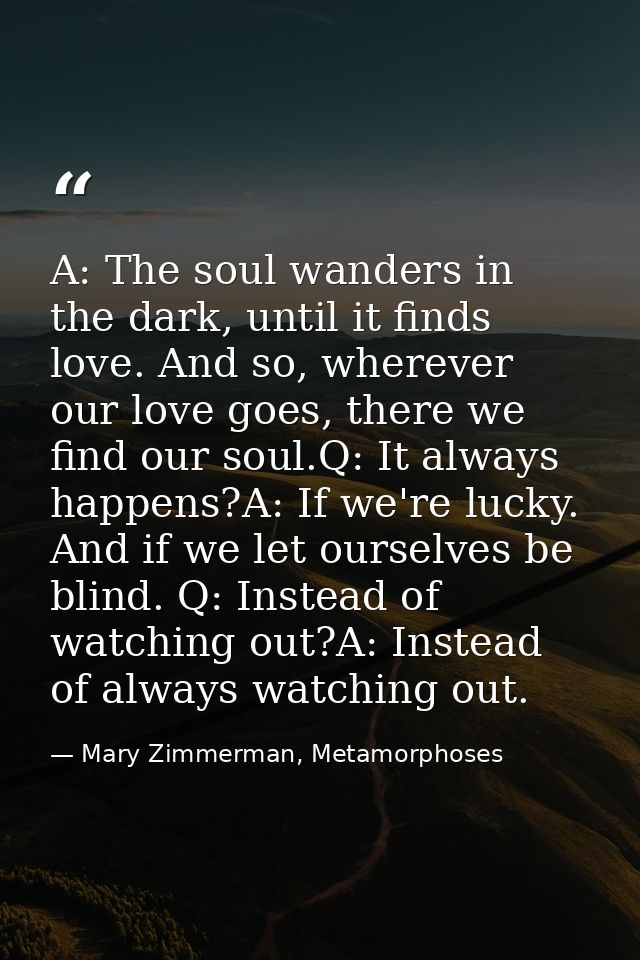A: The soul wanders in the dark, until it finds love. And so, wherever our love goes, there we find our soul.Q: It alway — Mary Zimmerman, Metamorphoses