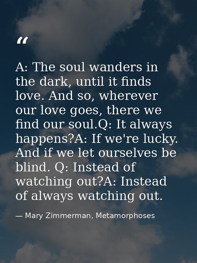 A: The soul wanders in the dark, until it finds love. And so, wherever our love goes, there we find our soul.Q: It alway — Mary Zimmerman, Metamorphoses