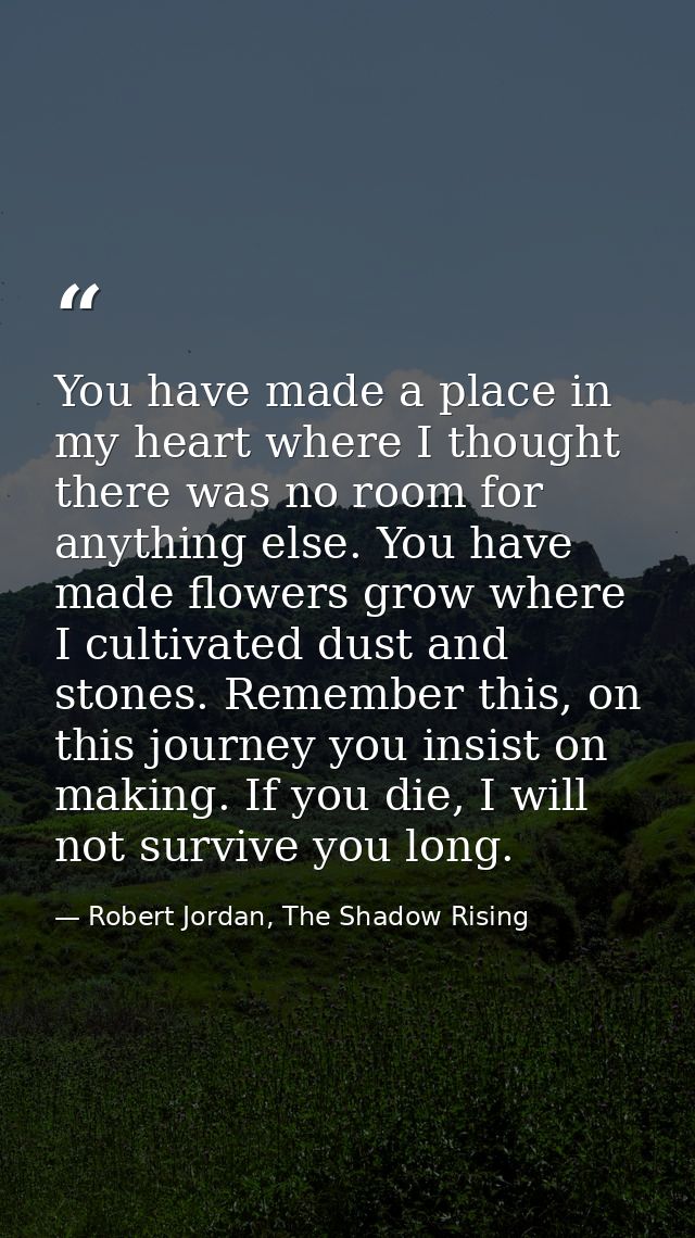 You have made a place in my heart where I thought there was no room for anything else. You have made flowers grow where  — Robert Jordan, The Shadow Rising