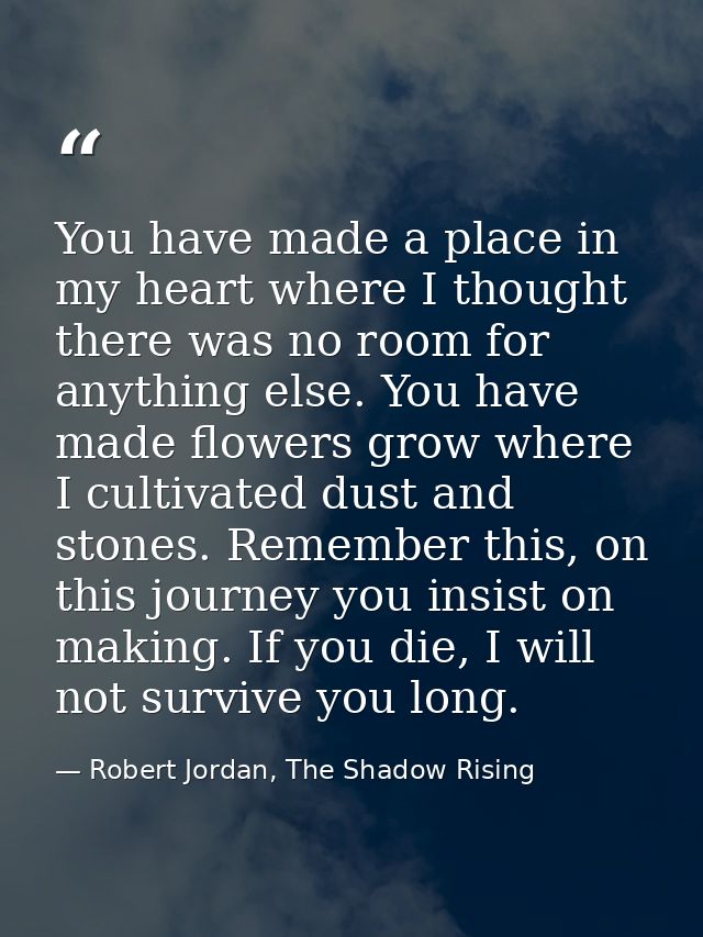 You have made a place in my heart where I thought there was no room for anything else. You have made flowers grow where  — Robert Jordan, The Shadow Rising