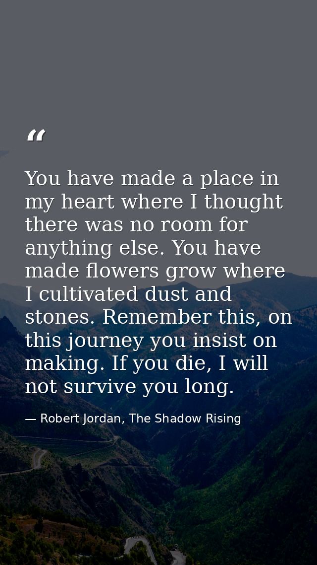 You have made a place in my heart where I thought there was no room for anything else. You have made flowers grow where  — Robert Jordan, The Shadow Rising