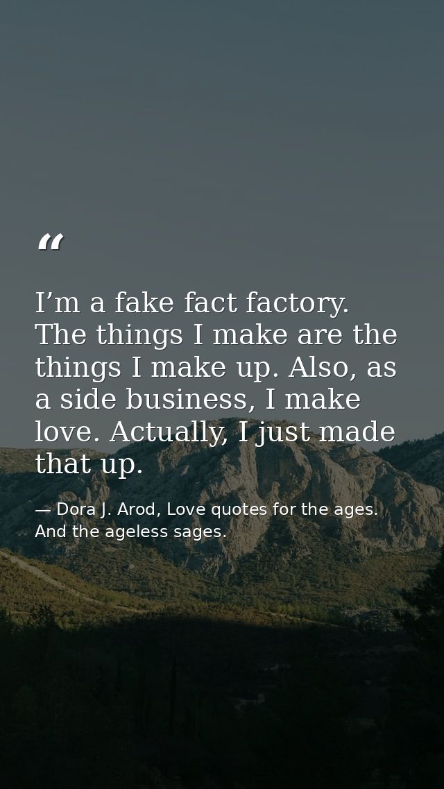 I’m a fake fact factory. The things I make are the things I make up. Also, as a side business, I make love. Actually, I  — Dora J. Arod, Love quotes for the ages. And the ageless sages.