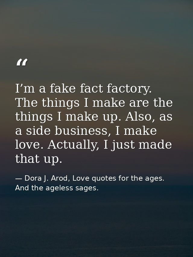 I’m a fake fact factory. The things I make are the things I make up. Also, as a side business, I make love. Actually, I  — Dora J. Arod, Love quotes for the ages. And the ageless sages.