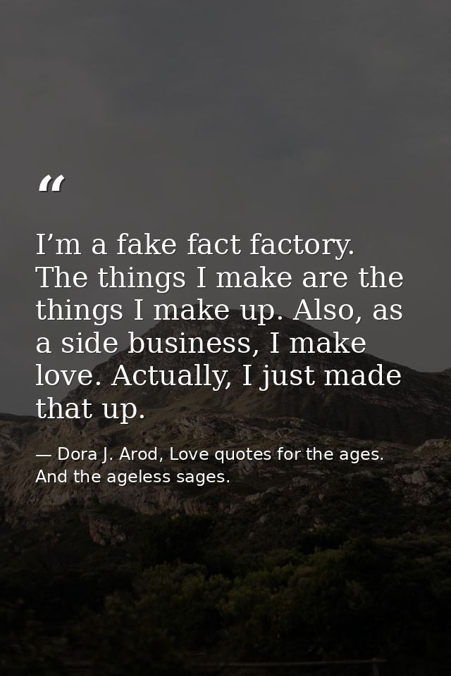 I’m a fake fact factory. The things I make are the things I make up. Also, as a side business, I make love. Actually, I  — Dora J. Arod, Love quotes for the ages. And the ageless sages.