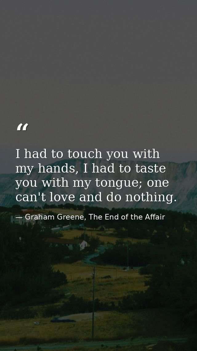I had to touch you with my hands, I had to taste you with my tongue; one can't love and do nothing. — Graham Greene, The End of the Affair