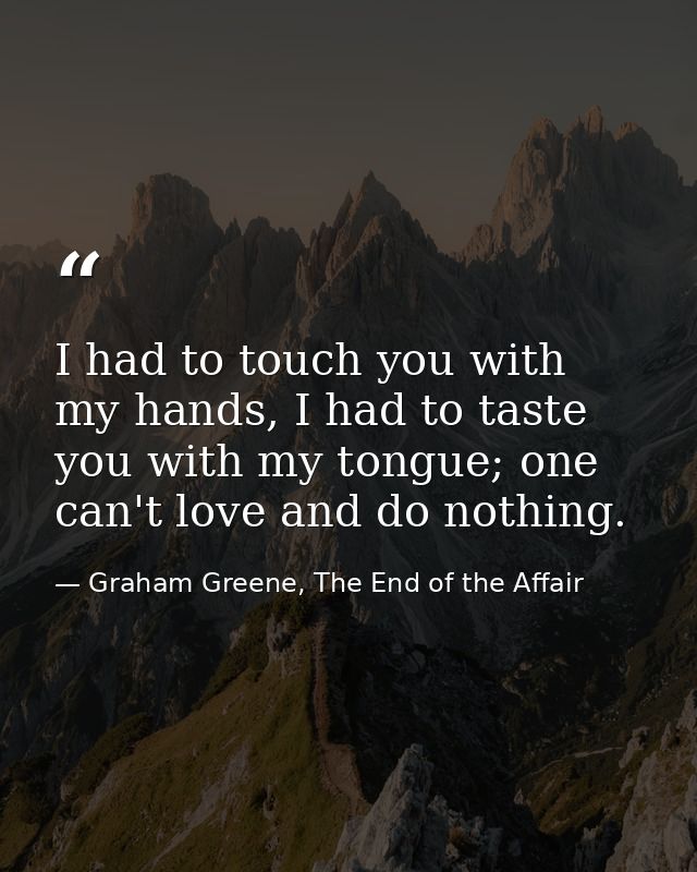 I had to touch you with my hands, I had to taste you with my tongue; one can't love and do nothing. — Graham Greene, The End of the Affair